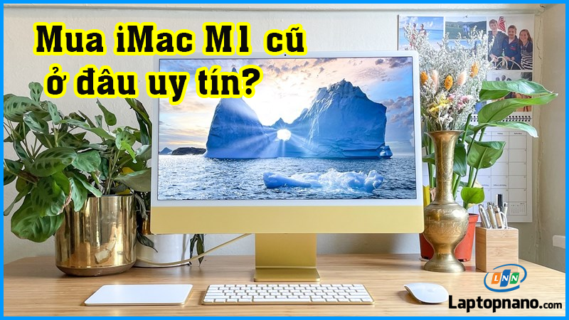 Mua Apple iMac M1 cũ ở đâu giá rẻ mà uy tín tại TPHCM?